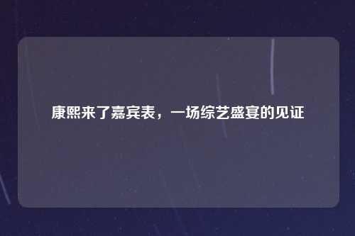 康熙来了嘉宾表，一场综艺盛宴的见证