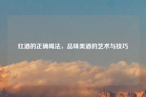 红酒的正确喝法，品味美酒的艺术与技巧