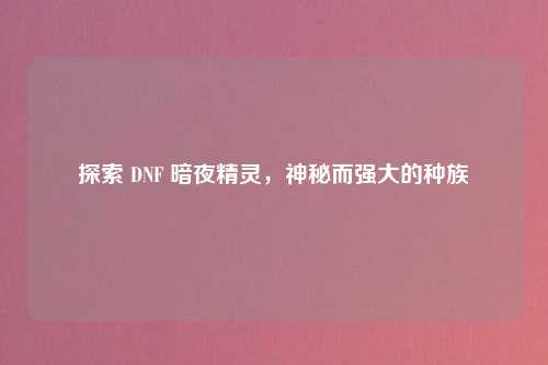 探索 DNF 暗夜精灵，神秘而强大的种族