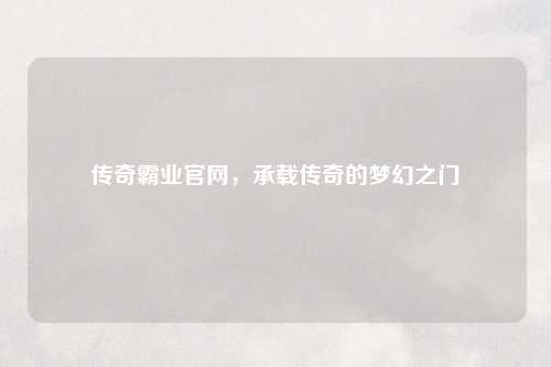 传奇霸业官网，承载传奇的梦幻之门