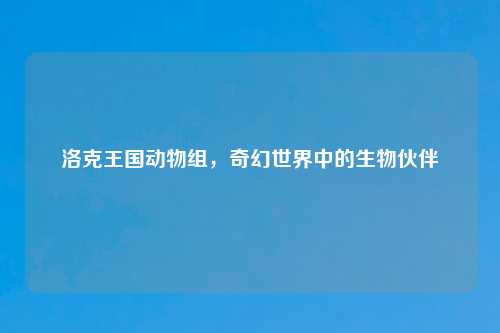洛克王国动物组，奇幻世界中的生物伙伴