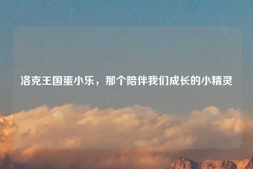 洛克王国蛋小乐，那个陪伴我们成长的小精灵