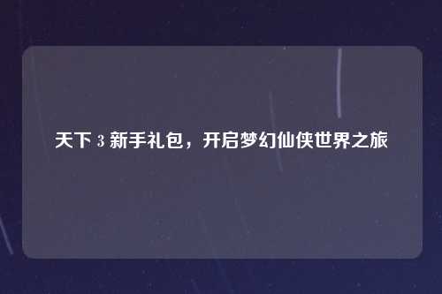 天下 3 新手礼包，开启梦幻仙侠世界之旅