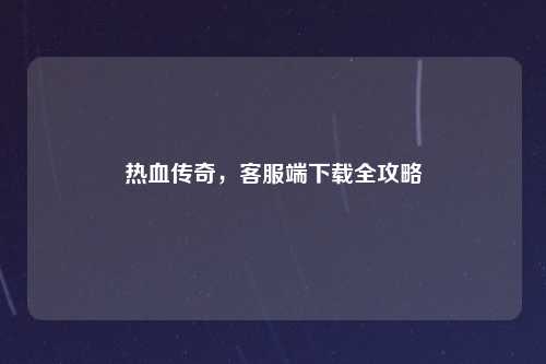 热血传奇，客服端下载全攻略