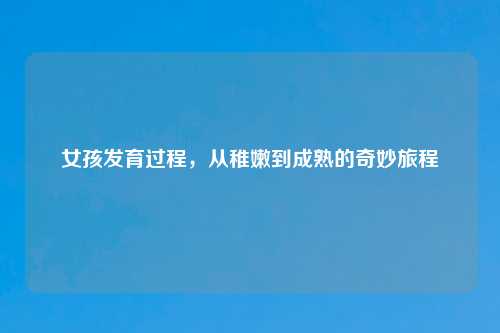 女孩发育过程，从稚嫩到成熟的奇妙旅程