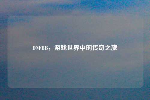 DNFBB，游戏世界中的传奇之旅
