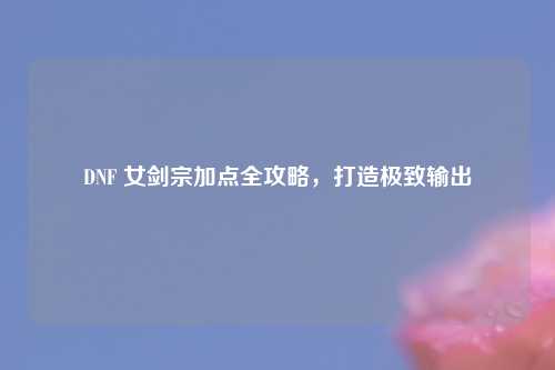 DNF 女剑宗加点全攻略，打造极致输出