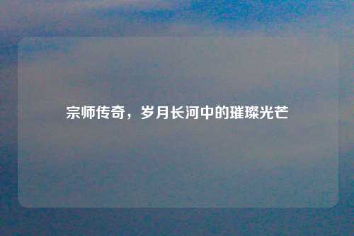 宗师传奇，岁月长河中的璀璨光芒