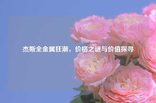 杰斯全金属狂潮，价格之谜与价值探寻