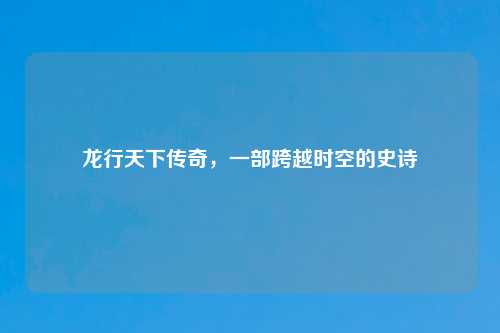 龙行天下传奇，一部跨越时空的史诗