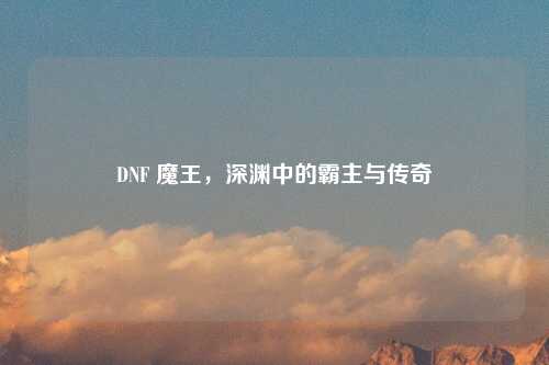 DNF 魔王，深渊中的霸主与传奇