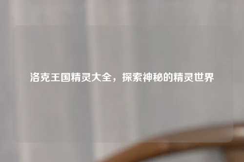 洛克王国精灵大全，探索神秘的精灵世界