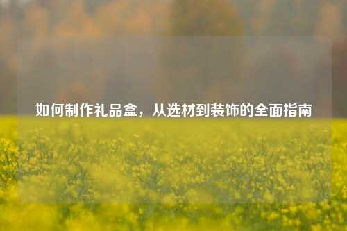 如何制作礼品盒，从选材到装饰的全面指南