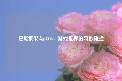 巴哈姆特与 LOL，游戏世界的奇妙碰撞