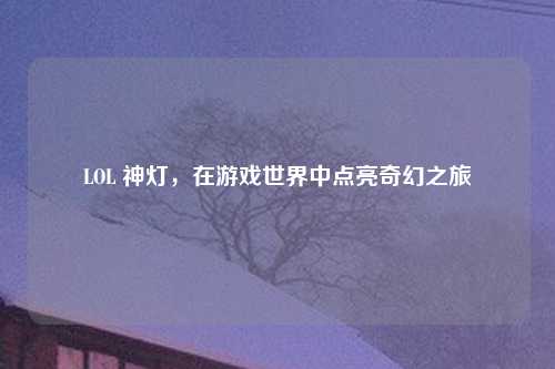 LOL 神灯，在游戏世界中点亮奇幻之旅