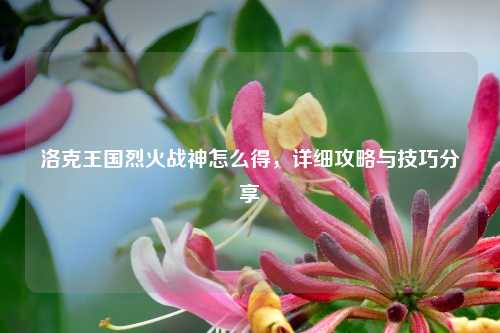 洛克王国烈火战神怎么得，详细攻略与技巧分享