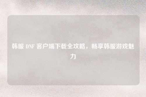 韩服 DNF 客户端下载全攻略，畅享韩服游戏魅力