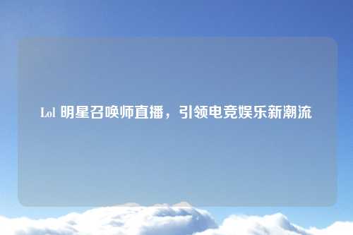 Lol 明星召唤师直播，引领电竞娱乐新潮流