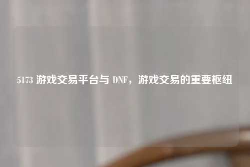 5173 游戏交易平台与 DNF，游戏交易的重要枢纽