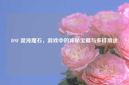 DNF 混沌魔石，游戏中的神秘宝藏与多样用途