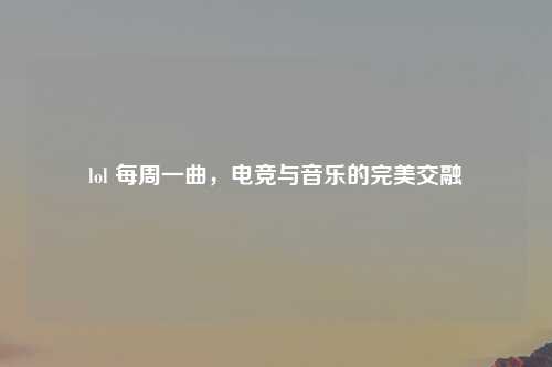 lol 每周一曲，电竞与音乐的完美交融