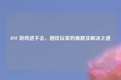 DNF 游戏进不去，困扰玩家的难题及解决之道