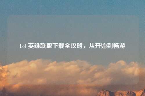 Lol 英雄联盟下载全攻略，从开始到畅游