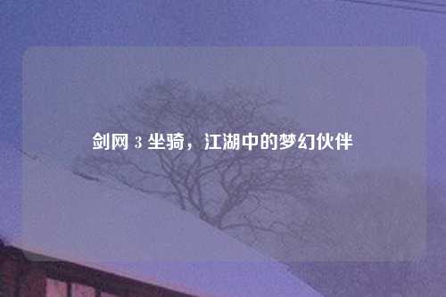 剑网 3 坐骑，江湖中的梦幻伙伴