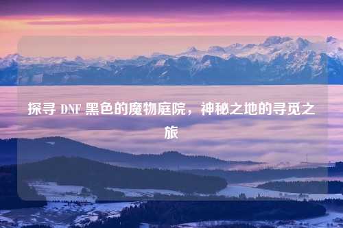 探寻 DNF 黑色的魔物庭院，神秘之地的寻觅之旅