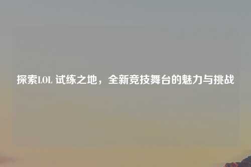 探索LOL 试练之地，全新竞技舞台的魅力与挑战