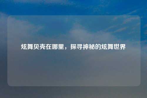 炫舞贝壳在哪里，探寻神秘的炫舞世界