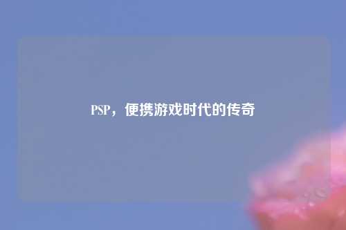 PSP，便携游戏时代的传奇