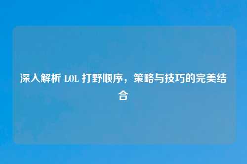 深入解析 LOL 打野顺序，策略与技巧的完美结合