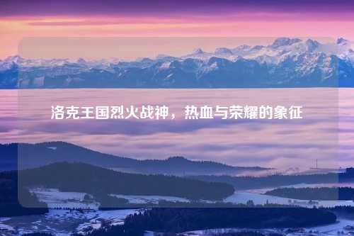 洛克王国烈火战神，热血与荣耀的象征