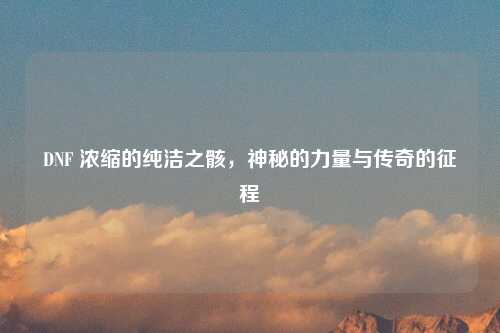 DNF 浓缩的纯洁之骸，神秘的力量与传奇的征程
