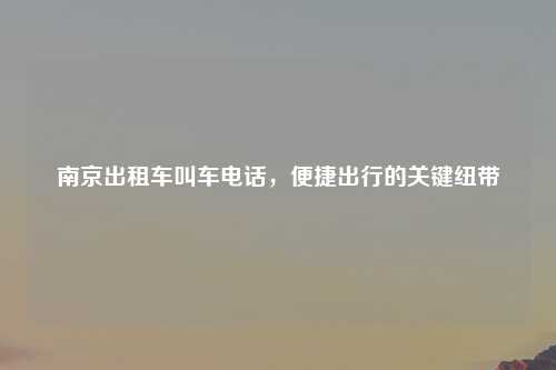 南京出租车叫车电话，便捷出行的关键纽带