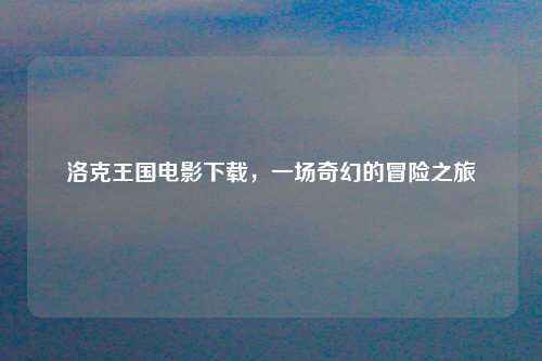 洛克王国电影下载，一场奇幻的冒险之旅