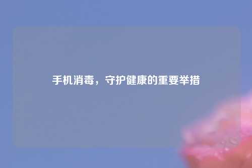 手机消毒，守护健康的重要举措