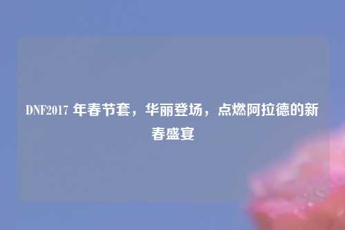 DNF2017 年春节套，华丽登场，点燃阿拉德的新春盛宴