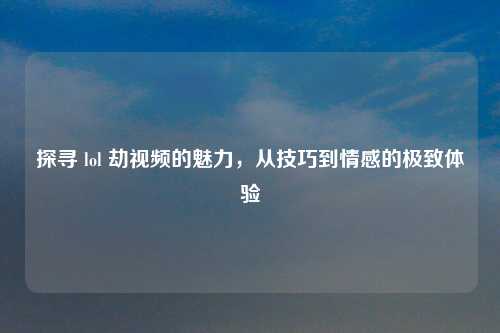 探寻 lol 劫视频的魅力，从技巧到情感的极致体验