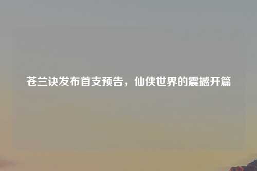 苍兰诀发布首支预告，仙侠世界的震撼开篇