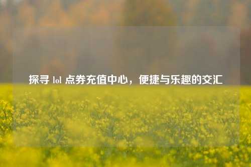 探寻 lol 点券充值中心，便捷与乐趣的交汇