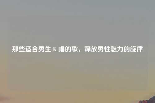 那些适合男生 K 唱的歌，释放男性魅力的旋律