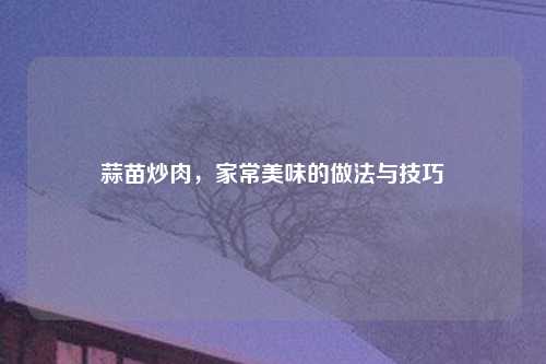 蒜苗炒肉，家常美味的做法与技巧