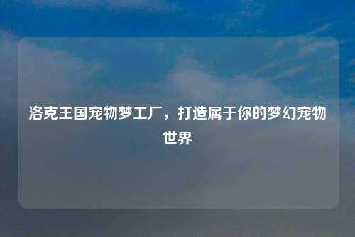 洛克王国宠物梦工厂，打造属于你的梦幻宠物世界