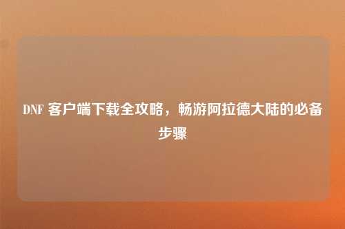 DNF 客户端下载全攻略，畅游阿拉德大陆的必备步骤
