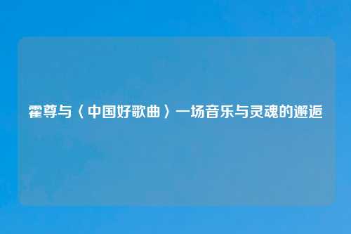 霍尊与〈中国好歌曲〉一场音乐与灵魂的邂逅