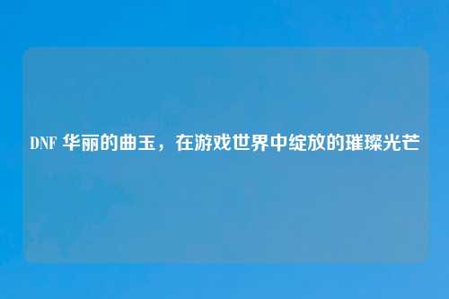DNF 华丽的曲玉，在游戏世界中绽放的璀璨光芒