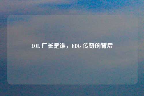 LOL 厂长是谁，EDG 传奇的背后