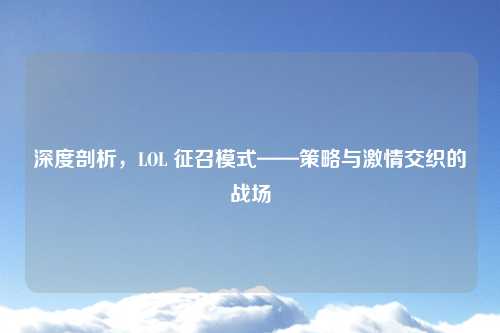 深度剖析，LOL 征召模式——策略与激情交织的战场